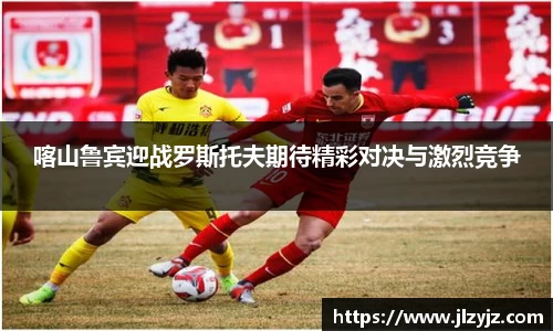 喀山鲁宾迎战罗斯托夫期待精彩对决与激烈竞争